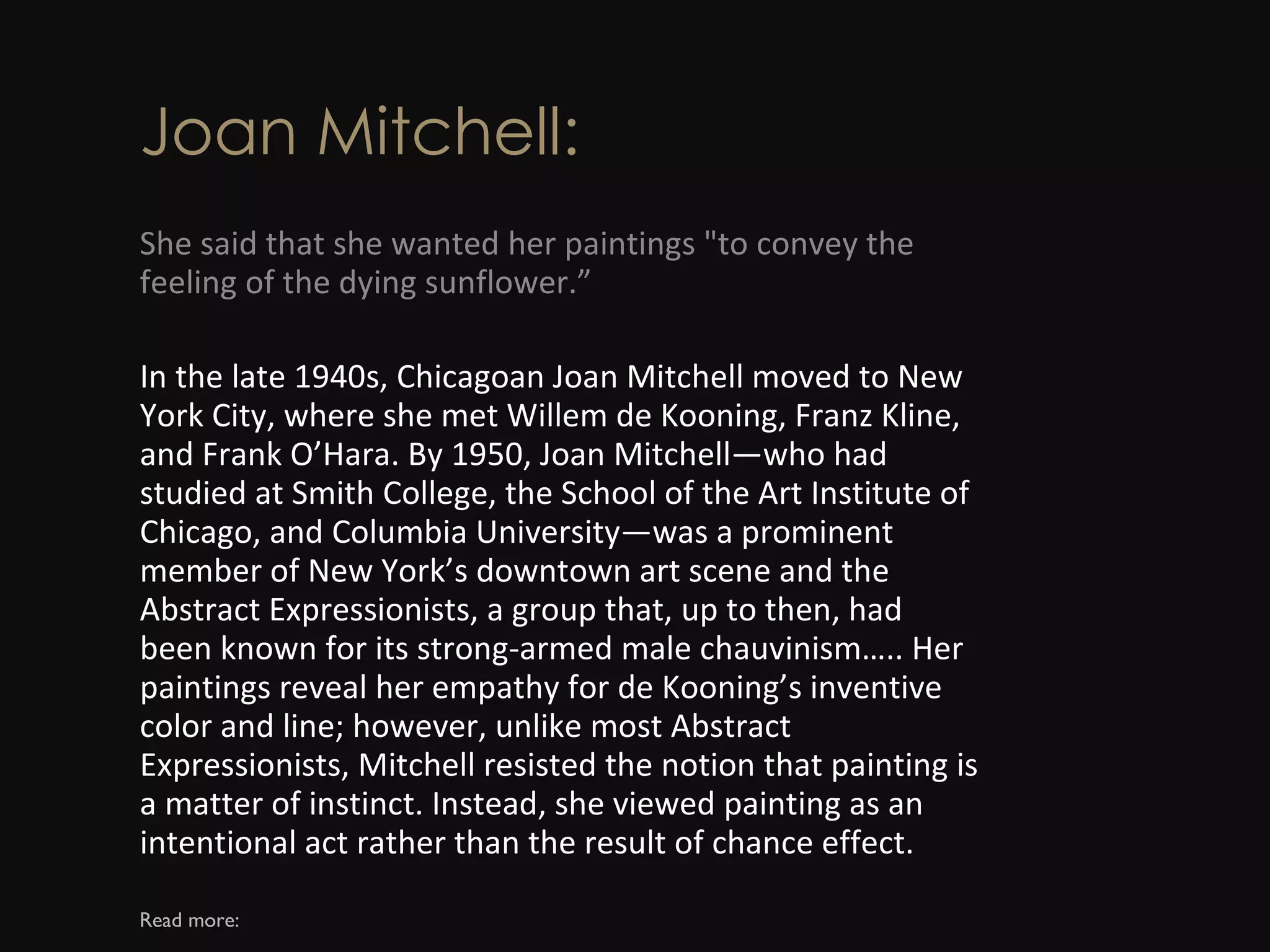 Joan Mitchell: She said that she wanted her paintings &quot;to convey the feeling of the dying sunflower.” In the late 1940s, Chicagoan Joan Mitchell moved to New York City, where she met Willem de Kooning, Franz Kline, and Frank O’Hara. By 1950, Joan Mitchell—who had studied at Smith College, the School of the Art Institute of Chicago, and Columbia University—was a prominent member of New York’s downtown art scene and the Abstract Expressionists, a group that, up to then, had been known for its strong-armed male chauvinism….. Her paintings reveal her empathy for de Kooning’s inventive color and line; however, unlike most Abstract Expressionists, Mitchell resisted the notion that painting is a matter of instinct. Instead, she viewed painting as an intentional act rather than the result of chance effect. Read more: 