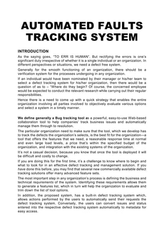 AUTOMATED FAULTS
   TRACKING SYSTEM
INTRODUCTION
As the saying goes, “TO ERR IS HUMAN”. But rectifying the errors is one’s
significant duty irrespective of whether it is a single individual or an organization. In
different perspectives or situations, we need a defect free system.
Generally for the smooth functioning of an organization, there should be a
verification system for the processes undergoing in any organization.
If an individual would have been nominated by their manager or his/her team to
select a defect tracking system for his/her organization, then there would be a
question of as to – “Where do they begin? Of course, the concerned employee
would be expected to conduct the relevant research while carrying out their regular
responsibilities.
Hence there is a need to come up with a quick strategy that enables the entire
organization involving all parties involved to objectively evaluate various options
and select a system in a timely manner.


We define generally a Bug tracking tool as a powerful, easy-to-use Web-based
collaboration tool to help companies’ track business issues and automatically
manage them through to resolution.
The particular organization need to make sure that the tool, which we develop has
to track the defects the organization’s selects, is the best fit for the organization—a
tool that offers the features that we need, a reasonable response time at normal
and even large load levels, a price that’s within the specified budget of the
organization, and integration with the existing systems of the organization.
It’s not a casual decision, because you know that once the tool is deployed it will
be difficult and costly to change.
If you are doing this for the first time, it’s a challenge to know where to begin and
what to look for in an effective defect tracking and management solution. If you
have done this before, you may find that several new commercially available defect
tracking solutions offer many advanced feature sets.
The most important step in any organization’s process is defining the business and
technical requirements of the system. Identifying these requirements allows them
to generate a features list, which in turn will help the organization to evaluate and
trim down the list of tool options.
In addition, the proposed system, has a built-in defect tracking system which,
allows actions performed by the users to automatically send their requests the
defect tracking system. Conversely, the users can convert issues and status
entered into the respective defect tracking system automatically to metadata for
easy access.
 