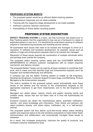 PROPOSED SYSTEM MERITS
   The proposed system would be an efficient Defect tracking systems
   Instantaneous responses are not made available
   Tracking with the respective stage development is not made available
   Inefficient customer retention mechanism
   Unavailability of Online defect recording system

                 PROPOSED SYSTEM DESCRIPTION
DEFECT TRACKING SYSTEM is a basic, yet fully functional web based error or
Bug Tracking system that the organization’s may use as a framework to create an
expanded system or use 'as is'. It is beneficial for small teams working on software
projects or manufacturing processes and handling service centers.
All businesses have issues that need to be tracked and managed to arrive at a
resolution. In software and hardware development, for example, issues such as
defects or bugs and enhancement requests need to be tracked and managed.
Resolution of these issues requires the coordination of multiple individuals within
and perhaps even outside the company.
The proposed defect tracking system deals with the CUSTOMER SERVICE
DEPARTMENTS for efficient customer management with an instant response
mechanism and delivery concept.
The proposed Defect Tracker can be used by all team members to coordinate their
work, and to make sure that reported bugs and enhancement requests won't be
forgotten and handled effectively and efficiently.
A company can use the defect Tracking system to enable its QA Engineers,
Development Engineers, Customer Support to report bugs; and Marketing, Product
Managers to file enhancement requests.
The built-in workflow of the proposed system would automatically route these
issues or the defects and the service or the enhancement requests to the
appropriate engineers to get them implemented, and to the QA Engineers for
testing.
Managers can obtain status, reports, charts and graphs showing trends and
problem areas. Issues that are not taken care of in time will automatically be
escalated.
Everyone involved can obtain the instantaneous status, automatic notification,
reports,; and share knowledge and information. Their clients and partners can
report problems directly, and obtain status, notification, etc. in a “self-service”
manner.
The proposed system will thus deliver up-to-the-minute defect status handling
system and response status to the site members everywhere to foster better faster
communication and collaboration, and automatically manages these issues to
resolution.
As a result, this increases productivity, improves the quality of products, and
increases customer satisfactions level.
 