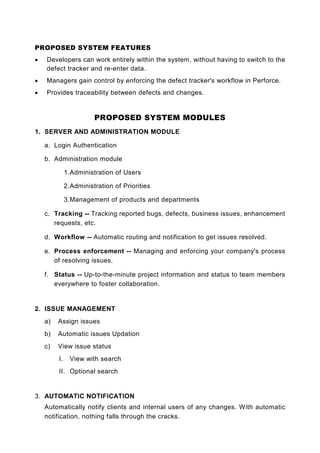 PROPOSED SYSTEM FEATURES
•   Developers can work entirely within the system, without having to switch to the
    defect tracker and re-enter data.
•   Managers gain control by enforcing the defect tracker's workflow in Perforce.
•   Provides traceability between defects and changes.


                        PROPOSED SYSTEM MODULES
1. SERVER AND ADMINISTRATION MODULE

    a. Login Authentication

    b. Administration module

              1. Administration of Users

              2. Administration of Priorities

              3. Management of products and departments

    c. Tracking -- Tracking reported bugs, defects, business issues, enhancement
       requests, etc.

    d. Workflow -- Automatic routing and notification to get issues resolved.

    e. Process enforcement -- Managing and enforcing your company's process
       of resolving issues.

    f. Status -- Up-to-the-minute project information and status to team members
       everywhere to foster collaboration.


2. ISSUE MANAGEMENT
    a)   Assign issues
    b)   Automatic issues Updation
    c)   View issue status
         I.     View with search
         II. Optional search


3. AUTOMATIC NOTIFICATION
    Automatically notify clients and internal users of any changes. With automatic
    notification, nothing falls through the cracks.
 