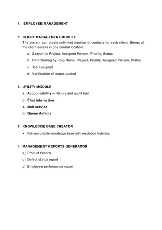4. EMPLOYEE MANAGEMENT



5. CLIENT MANAGEMENT MODULE
  The system can create unlimited number of contacts for each client. Stores all
  the client details in one central location.

     a. Search by Project, Assigned Person, Priority, Status

     b. Data Sorting by -Bug Name, Project, Priority, Assigned Person, Status

     c. Job assigned

     d. Verification of issues quoted



6. UTILITY MODULE

  a. Accountability -- History and audit trail.

  b. Chat interaction

  c. Mail service

  d. Queue defects



7. KNOWLEDGE BASE CREATOR

     Full searchable knowledge base with resolution histories.



8. MANAGEMENT REPORTS GENERATOR

  a) Product reports

  b) Defect status report

  c) Employee performance report
 