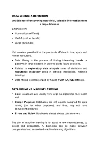 DATA MINING: A DEFINITION
Art/Science of uncovering non-trivial, valuable information from
                       a large database
Emphasis on:
  Non-obvious (difficult)

  Useful (cost vs benefit)

  Large (automatic)



Yet, no rules, provided that the process is efficient in time, space and
human resources.
  Data Mining is the process of finding interesting trends or
  patterns in large datasets in order to guide future decisions.

  Related to exploratory data analysis (area of statistics) and
  knowledge discovery (area in artificial intelligence, machine
  learning).
  Data Mining is characterized by having VERY LARGE datasets.



DATA MINING VS. MACHINE LEARNING

  Size: Databases are usually very large so algorithms must scale
  well

  Design Purpose: Databases are not usually designed for data
  mining (but for other purposes), and thus, may not have
  convenient attributes
  Errors and Noise: Databases almost always contain errors


The aim of machine learning is to adapt to new circumstances, to
detect and extrapolate. A distinction can be made between
unsupervised and supervised machine learning algori thms.
 