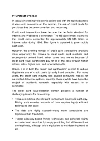 PROPOSED SYSTEM

In today’s increasingly electronic society and with the rapid advances
of electronic commerce on the Internet, the use of credit cards for
purchases has become convenient and necessary.

Credit card transactions have become the de facto standard for
Internet and Webbased e-commerce. The US government estimates
that credit cards accounted for approximately US $13 billion in
Internet sales during 1998. This figure is expected to grow rapidly
each year.

However, the growing number of credit card transactions provides
more opportunity for thieves to steal credit card numbers and
subsequently commit fraud. When banks lose money because of
credit card fraud, cardholders pay for all of that loss through higher
interest rates, higher fees, and reduced benefits.

Hence, it is in both the banks’ and cardholders’ interest to reduce
illegitimate use of credit cards by early fraud detection. For many
years, the credit card industry has studied computing models for
automated detection systems; recently, these models have been the
subject of academic research, especially with respect to e-
commerce.

The credit card fraud-detection domain presents a number of
challenging issues for data mining:

  There are millions of credit card transactions processed each day.
  Mining such massive amounts of data requires highly efficient
  techniques that scale.

  The data are highly skewed—many more transactions are
  legitimate than fraudulent.

  Typical accuracy-based mining techniques can generate highly
  accurate fraud detectors by simply predicting that all transactions
  are legitimate, although this is equivalent to not detecting fraud at
  all.
 