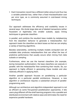 Each transaction record has a different dollar amount and thus has
  a variable potential loss, rather than a fixed misclassification cost
  per error type, as is commonly assumed in cost-based mining
  techniques.


Our approach addresses the efficiency and scalability issues in
several ways. We divide large data set of labeled transactions (either
fraudulent or legitimate) into smaller subsets, apply mining
techniques to generate classifiers

in parallel, and combine the resultant base models by metalearning
from the classifiers’ behavior to generate a metaclassifier. Our
approach treats the classifiers as black boxes so that we can employ
a variety of learning algorithms.

Besides extensibility, combining multiple models computed over all
available data produces metaclassifiers that can offset the loss of
predictive performance that usually occurs when mining from data
subsets or sampling.

Furthermore, when we use the learned classifiers (for example,
during transaction authorization), the base classifiers can execute in
parallel, with the metaclassifier then combining their results. So, our
approach is highly efficient in generating these models and also
relatively efficient in applying them.

Another parallel approach focuses on parallelizing a particular
algorithm on a particular parallel architecture. However, a new
algorithm or architecture requires a substantial amount of parallel-
programming work.

Although our architecture and algorithm-independent approach is not
as efficient as some fine-grained parallelization approaches, it lets
users plug different off-the-shelf learning programs into a parallel and
distributed environment with relative ease and eliminates the need for
expensive parallel hardware.
 