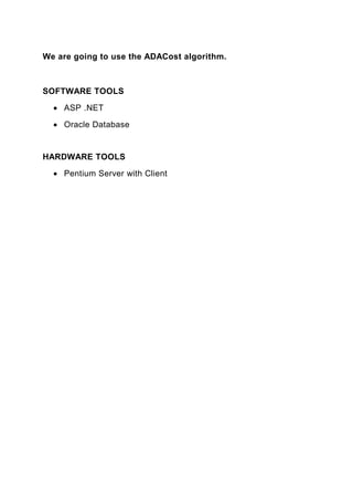 We are going to use the ADACost algorithm.



SOFTWARE TOOLS
  • ASP .NET

  • Oracle Database


HARDWARE TOOLS
  • Pentium Server with Client
 