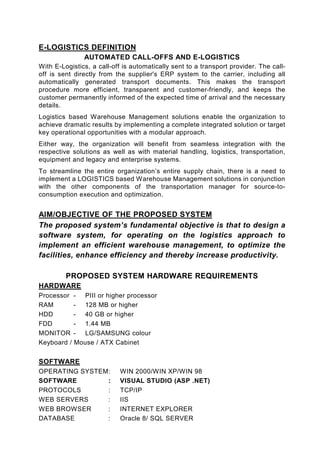 E-LOGISTICS DEFINITION
               AUTOMATED CALL-OFFS AND E-LOGISTICS
With E-Logistics, a call-off is automatically sent to a transport provider. The call-
off is sent directly from the supplier's ERP system to the carrier, including all
automatically generated transport documents. This makes the transport
procedure more efficient, transparent and customer-friendly, and keeps the
customer permanently informed of the expected time of arrival and the necessary
details.
Logistics based Warehouse Management solutions enable the organization to
achieve dramatic results by implementing a complete integrated solution or target
key operational opportunities with a modular approach.
Either way, the organization will benefit from seamless integration with the
respective solutions as well as with material handling, logistics, transportation,
equipment and legacy and enterprise systems.
To streamline the entire organization’s entire supply chain, there is a need to
implement a LOGISTICS based Warehouse Management solutions in conjunction
with the other components of the transportation manager for source-to-
consumption execution and optimization.


AIM/OBJECTIVE OF THE PROPOSED SYSTEM
The proposed system’s fundamental objective is that to design a
software system, for operating on the logistics approach to
implement an efficient warehouse management, to optimize the
facilities, enhance efficiency and thereby increase productivity.

         PROPOSED SYSTEM HARDWARE REQUIREMENTS
HARDWARE
Processor - PIII or higher processor
RAM        - 128 MB or higher
HDD        - 40 GB or higher
FDD        - 1.44 MB
MONITOR - LG/SAMSUNG colour
Keyboard / Mouse / ATX Cabinet


SOFTWARE
OPERATING SYSTEM :          WIN 2000/WIN XP/WIN 98
SOFTWARE         :          VISUAL STUDIO (ASP .NET)
PROTOCOLS        :          TCP/IP
WEB SERVERS      :          IIS
WEB BROWSER      :          INTERNET EXPLORER
DATABASE         :          Oracle 8/ SQL SERVER
 