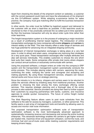 Apart from checking the details of the shipment content on websites, a customer
with the correct password could track and trace the whereabouts of his shipment
via this E-Fullfillment system. While adopting e-commerce tactics for sales
practice, the company must give matching effort to fulfill the business transaction
operation.
In other words, the order must be fulfilled by logistical support and delivered to
the customer with as short a lead-time as possible. If this lead-time could be
shortened to then it has practically achieved the so-called just-in-time operation.
By then the business transaction will only be about order cycle time rather than
order lead-time.
The freight transportation system is in the process of undergoing a major revolution
as a result of proliferating Internet based logistics. The introduction of online
transportation exchanges by many companies will enable shippers and carriers to
interact widely on the Web. This new industry offers a wide range of services and
has huge potential for advancing into an integrated shipping community.
Development of Internet transportation exchanges is taking place at a very fast
pace. In order to attract and retain users, companies are improving their strategies
at a very quick pace. These transportation exchanges offer multiple attributes and
also sell services individually. This enables customers to choose the one which
best suits their needs. Some companies offer private chat rooms where shippers
can conduct annual auctions or exclusively communicate with carriers.
Using the proposed software, a shipper enters an order into the company’s ERP
system and the transportation management system automatically conducts the
entire process. This includes placing orders with carriers, approving the costs,
confirming the order, notifying the carrier and consignee and accepting and
making payments. By using these management services, shippers can reduce
clerical works and focus more on strategic planning.
Since the industry is in its infancy, shippers and carriers seem to be reluctant to
utilize the services offered by breaking away from traditional practices. Another
problem is choosing the best among the many exchanges offering varied
services. This requires strategic planning and a thorough idea of the entire
process is also essential. Service providers are doing their best to further support
their customers by acquiring partnerships with banks, customs, and insurance
agencies to enable quicker transactions. The future of online freight market
seems bright.
The Web Reporting feature allows users to post route schedules from the
software to the web for access by managers, customers, or other personnel. This
facility opens a vast array of management tools and benefits by allowing users to
access and monitor vital route information.
The proposed transportation optimization software suite of transportation
optimization software is the most technologically advanced approach to
systematically increasing revenue and decreasing cost across the entire trucking
enterprise. This advanced technology enables the carriers to get higher revenue
per loaded mile, maximize driver and equipment utilization, control the route, and
minimize fuel and out-of-route costs while meeting customer requirements and
keeping drivers happy.
 
