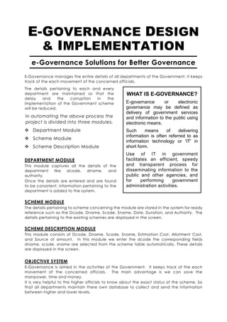E-GOVERNANCE DESIGN
   & IMPLEMENTATION
   e-Governance Solutions for Better Governance
E-Governance manages the entire details of all departments of the Government. It keeps
track of the each movement of the concerned officials.
The details pertaining to each and every
department are maintained so that the               WHAT IS E-GOVERNANCE?
delay     and    the  corruption in  the
implementation of the Government scheme            E-governance      or     electronic
will be reduced.                                   governance may be defined as
                                                   delivery of government services
In automating the above process the                and information to the public using
project is divided into three modules.             electronic means.
    Department Module                              Such     means      of    delivering
                                                   information is often referred to as
    Scheme Module
                                                   information technology or 'IT' in
    Scheme Description Module                      short form.
                                                   Use of IT in government
DEPARTMENT MODULE                                  facilitates an efficient, speedy
This module captures all the details of the        and transparent process for
department     like   dcode,    dname,     and     disseminating information to the
authority.                                         public and other agencies, and
Once the details are entered and are found         for     performing     government
to be consistent, information pertaining to the    administration activities.
department is added to the system.


SCHEME MODULE
The details pertaining to scheme concerning the module are stored in the system for ready
reference such as the Dcode, Dname, Scode, Sname, Date, Duration, and Authority. The
details pertaining to the existing schemes are displayed in the screen.

SCHEME DESCRIPTION MODULE
This module consists of Dcode, Dname, Scode, Sname, Estimation Cost, Allotment Cost,
and Source of amount. In this module we enter the dcode the corresponding fields
dname, scode, sname are selected from the scheme table automatically. These details
are displayed in the screen.


OBJECTIVE SYSTEM
E-Governance is aimed in the activities of the Government. It keeps track of the each
movement of the concerned officials. The main advantage is we can save the
manpower, time and money.
It is very helpful to the higher officials to know about the exact status of the scheme. So
that all departments maintain there own database to collect and send the information
between higher and lower levels.
 