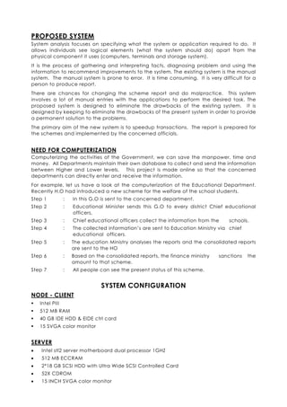 PROPOSED SYSTEM
System analysis focuses on specifying what the system or application required to do. It
allows individuals see logical elements (what the system should do) apart from the
physical component it uses (computers, terminals and storage system).
It is the process of gathering and interpreting facts, diagnosing problem and using the
information to recommend improvements to the system. The existing system is the manual
system. The manual system is prone to error. It is time consuming. It is very difficult for a
person to produce report.
There are chances for changing the scheme report and do malpractice. This system
involves a lot of manual entries with the applications to perform the desired task. The
proposed system is designed to eliminate the drawbacks of the existing system. It is
designed by keeping to eliminate the drawbacks of the present system in order to provide
a permanent solution to the problems.
The primary aim of the new system is to speedup transactions. The report is prepared for
the schemes and implemented by the concerned officials.


NEED FOR COMPUTERIZATION
Computerizing the activities of the Government, we can save the manpower, time and
money. All Departments maintain their own database to collect and send the information
between Higher and Lower levels. This project is made online so that the concerned
departments can directly enter and receive the information.
For example, let us have a look at the computerization of the Educational Department.
Recently H.O had introduced a new scheme for the welfare of the school students.
Step 1           :   In this G.O is sent to the concerned department.
Step 2           :   Educational Minister sends this G.O to every district Chief educational
                     officers.
Step 3           :   Chief educational officers collect the information from the    schools.
Step 4           :   The collected information’s are sent to Education Ministry via chief
                     educational officers.
Step 5           :   The education Ministry analyses the reports and the consolidated reports
                     are sent to the HO
Step 6           :   Based on the consolidated reports, the finance ministry   sanctions    the
                     amount to that scheme.
Step 7           :   All people can see the present status of this scheme.


                                SYSTEM CONFIGURATION
NODE - CLIENT
    Intel PIII
    512 MB RAM
    40 GB IDE HDD & EIDE ctrl card
    15 SVGA color monitor


SERVER
•   Intel stl2 server motherboard dual processor 1GHZ
•   512 MB ECCRAM
•   2*18 GB SCSI HDD with Ultra Wide SCSI Controlled Card
•   52X CDROM
•   15 INCH SVGA color monitor
 