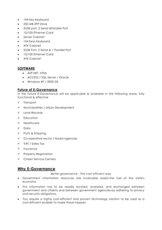 •   104 Key Keyboard
•   250 MB 2PP Drive
•   2USB port, 2 Serial &Parallel Port
•   10/100 Ethernet Card
•   Server Cabinet
•   104 Keys Keyboard
•   ATX Cabinet
•   2USB Port, 2 Serial & 1 Parallel Port
•   10/100 Ethernet Card
•   ATX Cabinet


SOFTWARE
    •   ASP.NET, HTML
    •   ACCESS / SQL Server / Oracle
    •   Windows XP / 2000 OS


Future of E-Governance
In the Future E-Governance will be applicable & available in the following areas, fully
functional & effective
    Transport
    Municipalities / Urban Development
    Land Records
    Education
    Healthcare
    Dairy
    Ports & Shipping
    Co-operative sector / Nodal agencies
    VAT / Sales Tax
    Insurance
    Property Registration
    Citizen Service Centers


Why E-Governance
                         Better governance - The cost efficient way
•   Government information resources are invaluable assets-the fuel of the state's
    economy.
•   This information has to be readily located, analyzed, and exchanged between
    government and citizens and between government agencies-by adhering to privacy
    and security obligations.
•   You require a highly cost-efficient and proven technology solution to be used as a
    cost-efficient enabler to make these happen
 