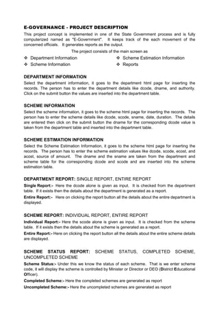 E-GOVERNANCE - PROJECT DESCRIPTION
This project concept is implemented in one of the State Government process and is fully
computerized named as "E-Government". It keeps track of the each movement of the
concerned officials. It generates reports as the output.
                           The project consists of the main screen as
   Department Information                                Scheme Estimation Information
   Scheme Information                                    Reports

DEPARTMENT INFORMATION
Select the department information, it goes to the department html page for inserting the
records. The person has to enter the department details like dcode, dname, and authority.
Click on the submit button the values are inserted into the department table.


SCHEME INFORMATION
Select the scheme information, it goes to the scheme html page for inserting the records. The
person has to enter the scheme details like dcode, scode, sname, date, duration. The details
are entered then click on the submit button the dname for the corresponding dcode value is
taken from the department table and inserted into the department table.


SCHEME ESTIMATION INFORMATION
Select the Scheme Estimation Information, it goes to the scheme html page for inserting the
records. The person has to enter the scheme estimation values like dcode, scode, ecost, and
acost, source of amount. The dname and the sname are taken from the department and
scheme table for the corresponding dcode and scode and are inserted into the scheme
estimation table.


DEPARTMENT REPORT: SINGLE REPORT, ENTIRE REPORT
Single Report:- Here the dcode alone is given as input. It is checked from the department
table. If it exists then the details about the department is generated as a report.
Entire Report:- Here on clicking the report button all the details about the entire department is
displayed.


SCHEME REPORT: INDIVIDUAL REPORT, ENTIRE REPORT
Individual Report:- Here the scode alone is given as input. It is checked from the scheme
table. If it exists then the details about the scheme is generated as a report.
Entire Report:- Here on clicking the report button all the details about the entire scheme details
are displayed.


SCHEME STATUS REPORT:                    SCHEME       STATUS,       COMPLETED          SCHEME,
UNCOMPLETED SCHEME
Scheme Status:- Under this we know the status of each scheme. That is we enter scheme
code, it will display the scheme is controlled by Minister or Director or DEO (District Educational
Officer).
Completed Scheme:- Here the completed schemes are generated as report
Uncompleted Scheme:- Here the uncompleted schemes are generated as report
 