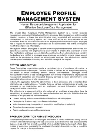 EMPLOYEE PROFILE
        MANAGEMENT SYSTEM
            Human Resource Management Application for
               Effective Employee Data Management
The project titled “Employee Profile Management System“ is a Human resource
management application that delivers effective employee data management and integrated
directory services to lower the administrative costs associated with employee profile
management. In the existing system, work flow notifications and leave request are not
automated. Even for minor modifications such as personal information changes, employee
has to request for administrator’s permission as the administrator has all the privileges to
modify the employee’s information.
This system enables employees to perform their own profile maintenance and ensures that
data changes comply with organization's requirements. It enables the automation of work
flow notifications and leave request. Work flow notification from administrator are stored in
the backend and notified to employee, once employee log in to the system. Leave request
made by the employee is placed for administrator approval, the administrator module
checks up with the leave availability and approves or rejects the request.


SYSTEM INTRODUCTION
Every Competitive organization needs a centralized store of employee information, a
complete profile of an employee. The term ‘Profile’ is defined as “an analysis representing
the extent to which something exhibits various characteristics”. Employee Profile
Management System is a web-based application that delivers comprehensive employee data
management capabilities and integrated directory services to lower administrative costs
associated with employee profile management.
In brief, this application helps the administrator to track employees and to maintain their
information up-to-date with ease. Typically there are various entities involved around every
employee of an organization such as employee’s personal information, knowledge
background and technical skills.
The objective is to document all the information of an employee at one place there by
establishing a centralized location for user authentication and security. Activities that are
involved in this process are mentioned below
•   Collect, identify and store the needed information of each employee
•   Decouple the Business logic from Presentation layer
•   Make the necessary changes (such as addition, modification or deletion)
•   Accept or deny employee requests
•   Assist employee in own profile maintenance


PROBLEM DEFINITION AND METHODOLOGY
In almost every enterprise all the employee information is stored and shared among various
levels of administrators using some web application, but in the normal web applications the
business logic and view are not separated which leads to insecure sharing of official data.
In case of even minor changes to the employee information, the employee has to report the
request for change to the administrator.
 