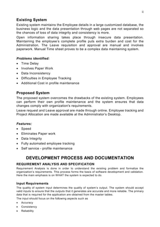 ii

Existing System
Existing system maintains the Employee details in a large customized database, the
business logic and the data presentation through web pages are not separated so
the chances of loss of data integrity and consistency is more.
Open information sharing takes place through insecure data presentation.
Maintaining the employee’s complete profile puts extra burden and cost for the
Administration. The Leave requisition and approval are manual and involves
paperwork. Manual Time sheet proves to be a complex data maintaining system.

Problems identified:
•   Time Delay
•   Involves Paper Work
•   Data Inconsistency
•   Difficulties in Employee Tracking
•   Additional Cost in profile maintenance


Proposed System
The proposed system overcomes the drawbacks of the existing system. Employees
can perform their own profile maintenance and the system ensures that data
changes comply with organization's requirements.
Leave request and Leave approval are made through online. Employee tracking and
Project Allocation are made available at the Administrator’s Desktop.

Features:
•   Speed
•   Eliminates Paper work
•   Data Integrity
•   Fully automated employee tracking
•   Self service - profile maintenance


        DEVELOPMENT PROCESS AND DOCUMENTATION
REQUIREMENT ANALYSIS AND SPECIFICATION
Requirement Analysis is done in order to understand the existing problem and formalize the
organization’s requirements. This process forms the basis of software development and validation.
Here the main emphasis is on WHAT the system is expected to do.


Input Requirements
The quality of system input determines the quality of system’s output. The system should accept
valid inputs to ensure that the outputs that it generates are accurate and more reliable. The primary
data that is required for the application are obtained from the master tables.
The input should focus on the following aspects such as
•   Accuracy
•   Consistency
•   Reliability
 