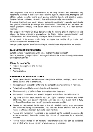 The engineers can make attachments to the bug records and associate bug
records to the files in the source code control system. Meanwhile, Managers can
obtain status, reports, charts and graphs showing trends and problem areas.
Issues that are not taken care of in time will automatically be escalated.
Everyone involved can obtain status, automatic notification, reports, and charts
and graphs; and share knowledge and information. Their clients and partners can
report problems directly, and obtain status, notification, etc. in a “self-service”
manner.
The proposed system will thus delivers up-to-the-minute project information and
status to team members everywhere to foster better communication and
collaboration, and automatically manages these issues to resolution.
As a result, it increases productivity, improves the quality of products, and
increases customer satisfactions.
The proposed system will have to analyze the business requirements as follows:


BUSINESS REQUIREMENTS
What business requirements will be needed for this tool to meet?
That is, how is it going to support the organization in the manufacturing or software
development effort?

It has to deal with
    Project management and metrics
    Security
    Administration

PROPOSED SYSTEM FEATURES
•   Developers can work entirely within the system, without having to switch to the
    defect tracker and re-enter data.
•   Managers gain control by enforcing the defect tracker's workflow in Perforce.
•   Provides traceability between defects and changes.
•   Allows reporting of defects fixed in codelines and releases.
•   Makes work completed and work in progress visible from the defect tracker.
•   Log and classify each incident by Call Type, Severity, Priority and other
    attributes. You can classify incidents any way you like. Each field is fully
    configurable and you can classify incidents any way you like.
•   Record an overview of the incident or the full details including error messages
    and the surrounding circumstances. You can also attach external files such as
    faxes, log files and screen dumps to each incident.
•   Record any number of responses to an incident as the incident progresses to
    some end-status. Instantly review the history of responses to a selected
    incident.
•   Record release notes for an incident. Relevant release notes can be extracted
    and printed when a new version of your product is released.
 