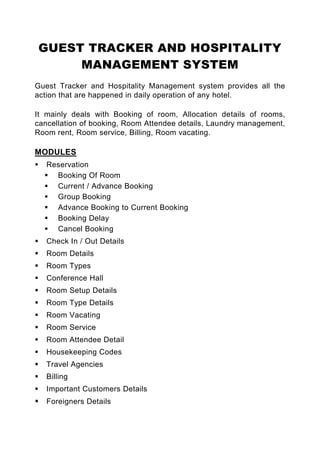 GUEST TRACKER AND HOSPITALITY
     MANAGEMENT SYSTEM
Guest Tracker and Hospitality Management system provides all the
action that are happened in daily operation of any hotel.

It mainly deals with Booking of room, Allocation details of rooms,
cancellation of booking, Room Attendee details, Laundry management,
Room rent, Room service, Billing, Room vacating.

MODULES
   Reservation
     Booking Of Room
     Current / Advance Booking
     Group Booking
     Advance Booking to Current Booking
     Booking Delay
     Cancel Booking
   Check In / Out Details
   Room Details
   Room Types
   Conference Hall
   Room Setup Details
   Room Type Details
   Room Vacating
   Room Service
   Room Attendee Detail
   Housekeeping Codes
   Travel Agencies
   Billing
   Important Customers Details
   Foreigners Details
 