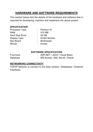 HARDWARE AND SOFTWARE REQUIREMENTS
This section below lists the details of the hardware and software that is
required for developing, maintain and implement the above project

SPECIFICATION
Processor Type             :   Pentium IV
RAM                        :   512 MB
Hard Disk Drive            :   40 GB
Display Type               :   SVGA Monitor
Key Board                  :   Multimedia
Mouse                      :   mouse


                    SOFTWARE SPECIFICATION
Front-end               : ASP.NET / JAVA / Visual Basic
Database                : MS-Access, SQL Server, Oracle

NETWORKING CONNECTIVITY
TCP/IP Network to connect to the data centers / Databases / External
Interfaces
 
