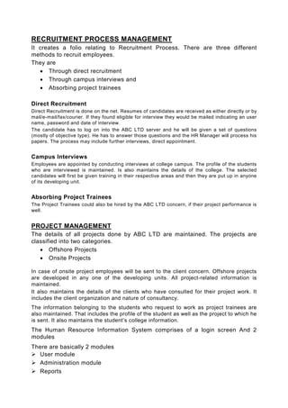 RECRUITMENT PROCESS MANAGEMENT
It creates a folio relating to Recruitment Process. There are three different
methods to recruit employees.
They are
   • Through direct recruitment
   • Through campus interviews and
   • Absorbing project trainees

Direct Recruitment
Direct Recruitment is done on the net. Resumes of candidates are received as either directly or by
mail/e-mail/fax/courier. If they found eligible for interview they would be mailed indicating an user
name, password and date of interview.
The candidate has to log on into the ABC LTD server and he will be given a set of questions
(mostly of objective type). He has to answer those questions and the HR Manager will process his
papers. The process may include further interviews, direct appointment.


Campus Interviews
Employees are appointed by conducting interviews at college campus. The profile of the students
who are interviewed is maintained. Is also maintains the details of the college. The selected
candidates will first be given training in their respective areas and then they are put up in anyone
of its developing unit.


Absorbing Project Trainees
The Project Trainees could also be hired by the ABC LTD concern, if their project performance is
well.


PROJECT MANAGEMENT
The details of all projects done by ABC LTD are maintained. The projects are
classified into two categories.
   • Offshore Projects
   • Onsite Projects

In case of onsite project employees will be sent to the client concern. Offshore projects
are developed in any one of the developing units. All project-related information is
maintained.
It also maintains the details of the clients who have consulted for their project work. It
includes the client organization and nature of consultancy.
The information belonging to the students who request to work as project trainees are
also maintained. That includes the profile of the student as well as the project to which he
is sent. It also maintains the student’s college information.
The Human Resource Information System comprises of a login screen And 2
modules
There are basically 2 modules
  User module
  Administration module
  Reports
 