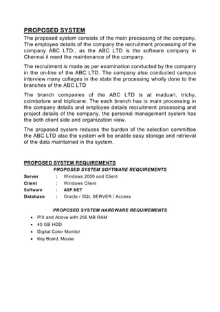 PROPOSED SYSTEM
The proposed system consists of the main processing of the company.
The employee details of the company the recruitment processing of the
company ABC LTD., as the ABC LTD is the software company in
Chennai it need the maintenance of the company.
The recruitment is made as per examination conducted by the company
in the on-line of the ABC LTD. The company also conducted campus
interview many colleges in the state the processing wholly done to the
branches of the ABC LTD
The branch companies of the ABC LTD is at maduari, trichy,
coimbatore and triplicane. The each branch has is main processing in
the company details and employee details recruitment processing and
project details of the company. the personal management system has
the both client side and organization view.
The proposed system reduces the burden of the selection committee
the ABC LTD also the system will be enable easy storage and retrieval
of the data maintained in the system.


PROPOSED SYSTEM REQUIREMENTS
                PROPOSED SYSTEM SOFTWARE REQUIREMENTS
Server            :   Windows 2000 and Client
Client            :   Windows Client
Software          :   ASP.NET
Database          :   Oracle / SQL SERVER / Access


                PROPOSED SYSTEM HARDWARE REQUIREMENTS
   •     PIII and Above with 256 MB RAM
   •     40 GB HDD
   •     Digital Color Monitor
   •     Key Board, Mouse
 