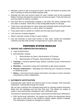 •   Allocate a call to a user or a group of users. Use the Job Queue to quickly view
    who is working on what and easily reassign calls.
•   Estimate the time and amount spent for each incident and let the proposed
    Defect Tracking calculate the actual time and amount spent. Track the total cost
    and time spent to resolve a problem.
•   Use work flow to automatically reassign a call when the status changes from
    one state to another. Work flow is fully configurable based on call type.
•   Track how a call will impact on other areas and schedule tasks to be performed
    before work commences on a call or after it is resolved.
•   Track parts used to resolve an incident and the total cost of parts used.
•   Link common incidents together.
•   Attach unlimited number of files to each incident.
•   Use Job Activities to show total number of new, open, closed and escalated
    incidents and also total number of responses for a given date range.


                     PROPOSED SYSTEM MODULES
1. SERVER AND ADMINISTRATION MODULE
    a. Login Authentication
    b. Administration module
           1.   Administration by Users, Administration of Priorities
           2.   Administration of Projects, Administration of Statuses
    c. Tracking -- Tracking reported bugs, defects, business issues, enhancement
       requests, etc.
    d. Workflow -- Automatic routing and notification to get issues resolved.
    e. Process enforcement -- Managing and enforcing your company's process
       of resolving issues.
    f. Status -- Up-to-the-minute project information and status to team members
       everywhere to foster collaboration.


2. AUTOMATIC NOTIFICATION
    Automatically notify clients and internal users of any changes. With automatic
    notification, nothing falls through the cracks.
    We can also customize the message being sent by inserting system directives,
    fields from the database and any free form text. This allows our system to
    create a more personalize message for each notification type.
    Two levels of notifications are provided; record level and field level notifications.
    •   With record level notification, the system can define the appropriate clients
        and user to notify when a new incident is added, edited, copied or deleted.
        The notification is based on changes to a record.
 