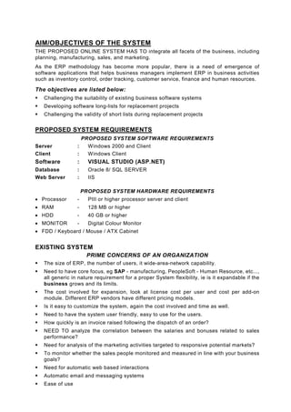 AIM/OBJECTIVES OF THE SYSTEM
THE PROPOSED ONLINE SYSTEM HAS TO integrate all facets of the business, including
planning, manufacturing, sales, and marketing.
As the ERP methodology has become more popular, there is a need of emergence of
software applications that helps business managers implement ERP in business activities
such as inventory control, order tracking, customer service, finance and human resources.

The objectives are listed below:
   Challenging the suitability of existing business software systems
   Developing software long-lists for replacement projects
   Challenging the validity of short lists during replacement projects


PROPOSED SYSTEM REQUIREMENTS
                   PROPOSED SYSTEM SOFTWARE REQUIREMENTS
Server           :   Windows 2000 and Client
Client           :   Windows Client
Software         :     VISUAL STUDIO (ASP.NET)
Database         :     Oracle 8/ SQL SERVER
Web Server       :     IIS

                     PROPOSED SYSTEM HARDWARE REQUIREMENTS
• Processor      -     PIII or higher processor server and client
• RAM            -     128 MB or higher
• HDD            -     40 GB or higher
• MONITOR        -     Digital Colour Monitor
• FDD / Keyboard / Mouse / ATX Cabinet


EXISTING SYSTEM
                      PRIME CONCERNS OF AN ORGANIZATION
   The size of ERP, the number of users, it wide-area-network capability.
   Need to have core focus, eg SAP - manufacturing, PeopleSoft - Human Resource, etc...,
   all generic in nature requirement for a proper System flexibility, ie is it expandable if the
   business grows and its limits.
   The cost involved for expansion, look at license cost per user and cost per add-on
   module. Different ERP vendors have different pricing models.
   Is it easy to customize the system, again the cost involved and time as well.
   Need to have the system user friendly, easy to use for the users.
   How quickly is an invoice raised following the dispatch of an order?
   NEED TO analyze the correlation between the salaries and bonuses related to sales
   performance?
   Need for analysis of the marketing activities targeted to responsive potential markets?
   To monitor whether the sales people monitored and measured in line with your business
   goals?
   Need for automatic web based interactions
   Automatic email and messaging systems
   Ease of use
 