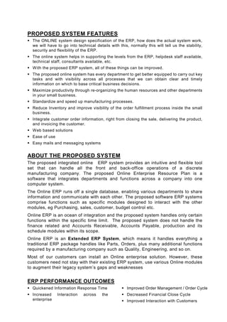 PROPOSED SYSTEM FEATURES
  The ONLINE system design specification of the ERP, how does the actual system work,
  we will have to go into technical details with this, normally this will tell us the stability,
  security and flexibility of the ERP.
  The online system helps in supporting the levels from the ERP, helpdesk staff available,
  technical staff, consultants available, etc.
  With the proposed ERP system, all of these things can be improved.
  The proposed online system has every department to get better equipped to carry out key
  tasks and with visibility across all processes that we can obtain clear and timely
  information on which to base critical business decisions.
  Maximize productivity through re-organizing the human resources and other departments
  in your small business.
  Standardize and speed up manufacturing processes.
  Reduce Inventory and improve visibility of the order fulfillment process inside the small
  business.
  Integrate customer order information, right from closing the sale, delivering the product,
  and invoicing the customer.
  Web based solutions
  Ease of use
  Easy mails and messaging systems


ABOUT THE PROPOSED SYSTEM
The proposed integrated online ERP system provides an intuitive and flexible tool
set that can handle all the front and back-office operations of a discrete
manufacturing company. The proposed Online Enterprise Resource Plan is a
software that integrates departments and functions across a company into one
computer system.
The Online ERP runs off a single database, enabling various departments to share
information and communicate with each other. The proposed software ERP systems
comprise functions such as specific modules designed to interact with the other
modules, eg Purchasing, sales, customer, budget control etc.
Online ERP is an ocean of integration and the proposed system handles only certain
functions within the specific time limit. The proposed system does not handle the
finance related and Accounts Receivable, Accounts Payable, production and its
schedule modules within its scope.
Online ERP is an Extended ERP System, which means it handles everything a
traditional ERP package handles like Parts, Orders, plus many additional functions
required by a manufacturing company such as Quality, Engineering, and so on.
Most of our customers can install an Online enterprise solution. However, these
customers need not stay with their existing ERP system, use various Online modules
to augment their legacy system’s gaps and weaknesses


ERP PERFORMANCE OUTCOMES
  Quickened Information Response Time                 Improved Order Management / Order Cycle
  Increased     Interaction   across    the           Decreased Financial Close Cycle
  enterprise                                          Improved Interaction with Customers
 