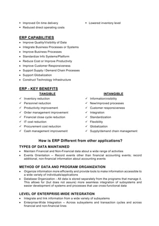 Improved On time delivery                        Lowered inventory level
    Reduced direct operating costs


ERP CAPABILITIES
• Improve Quality/Visibility of Data
• Integrate Business Processes or Systems
• Improve Business Processes
• Standardize Info Systems/Platform
• Reduce Cost or Improve Productivity
• Improve Customer Responsiveness
• Support Supply / Demand Chain Processes
• Support Globalization
• Construct Technology Infrastructure


ERP - KEY BENEFITS
               TANGIBLE                                            INTANGIBLE
    Inventory reduction                              Information/visibility
    Personnel reduction                              New/improved processes
    Productivity improvement                         Customer responsiveness
    Order management improvement                     Integration
    Financial close cycle reduction                  Standardization
    IT cost reduction                                Flexibility
    Procurement cost reduction                       Globalization
    Cash management improvement                      Supply/demand chain management


               How is ERP Different from other applications?
TYPES OF DATA MAINTAINED
•   Maintain Financial and Non-Financial data about a wide range of activities
•   Events Orientation -- Record events other than financial accounting events; record
    additional, non-financial information about accounting events

METHOD OF DATA AND PROGRAM ORGANIZATION
•   Organize information more efficiently and provide tools to make information accessible to
    a wide variety of individuals/applications
•   Database Organization - All data is stored separately from the programs that manage it.
    This allows for (but does not assure) more seamless integration of subsystems and
    easier development of systems and processes that use cross-functional data

LEVEL OF ENTERPRISE-WIDE INTEGRATION
•   Integrate and link information from a wide variety of subsystems
•   Enterprise-Wide Integration -- Across subsystems and transaction cycles and across
    financial and non-financial lines
 