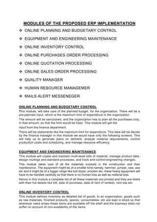MODULES OF THE PROPOSED ERP IMPLEMENTATION
    ONLINE PLANNING AND BUDGETARY CONTROL

    EQUIPMENT AND ENGINEERING MAINTENANCE

    ONLINE INVENTORY CONTROL

    ONLINE PURCHASES ORDER PROCESSING

    ONLINE QUOTATION PROCESSING

    ONLINE SALES ORDER PROCESSING

    QUALITY MANAGER

    HUMAN RESOURCE MANAGEMER

    MAILS ALERT MESSENEGER

ONLINE PLANNING AND BUDGETARY CONTROL
This module, will take care of the planned budget, for the organization. There will be a
pre-planned input, which is the maximum limit of expenditure in the organization.
The amount will be sanctioned, and the organization has to plan all the purchases only,
in that amount, so that the limit would be fixed. This module will get the
input from the finance department.
There will be statements like the maximum limit for expenditure. This data will be decide
by the finance manager in this module we would have only the following screens. This
will help us to generate plans on demand, analyze material requirements, control
production costs and scheduling, and manage resource efficiency.


EQUIPMENT AND ENGINEERING MAINTENANCE
This module will create and maintain multi-level bills of material, manage product data,
design routings and standard processes, and track and control engineering changes.
This module takes care of all the materials involved in the construction and their
maintenance. The equipment might be of a smaller kind namely, hammer, jumper, saw, axe
etc and it might be of a bigger range like bull dozer, proclain etc. these heavy equipment will
have to be handled carefully so that there is no human loss as well as material loss.
Hence in this module a complete list of all these materials are printed and they are listed
with their full details like bill, date of purchase, date of rent (if rented), rent slip etc.


ONLINE INVENTORY CONTROL
This module defines inventory as detailed list of goods. In an organization, goods such
as raw materials, finished products, spares, consumables, etc are kept in stock so that
whenever need arises these items are available off the shelf and the business does not
suffer on account of non-availability of the items.
 