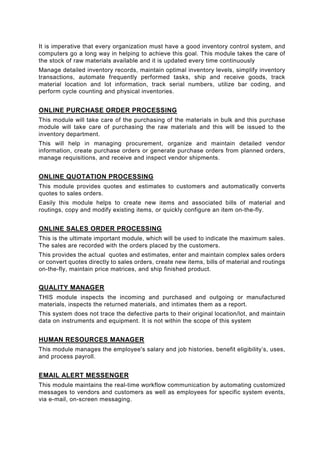 It is imperative that every organization must have a good inventory control system, and
computers go a long way in helping to achieve this goal. This module takes the care of
the stock of raw materials available and it is updated every time continuously
Manage detailed inventory records, maintain optimal inventory levels, simplify inventory
transactions, automate frequently performed tasks, ship and receive goods, track
material location and lot information, track serial numbers, utilize bar coding, and
perform cycle counting and physical inventories.


ONLINE PURCHASE ORDER PROCESSING
This module will take care of the purchasing of the materials in bulk and this purchase
module will take care of purchasing the raw materials and this will be issued to the
inventory department.
This will help in managing procurement, organize and maintain detailed vendor
information, create purchase orders or generate purchase orders from planned orders,
manage requisitions, and receive and inspect vendor shipments.


ONLINE QUOTATION PROCESSING
This module provides quotes and estimates to customers and automatically converts
quotes to sales orders.
Easily this module helps to create new items and associated bills of material and
routings, copy and modify existing items, or quickly configure an item on-the-fly.


ONLINE SALES ORDER PROCESSING
This is the ultimate important module, which will be used to indicate the maximum sales.
The sales are recorded with the orders placed by the customers.
This provides the actual quotes and estimates, enter and maintain complex sales orders
or convert quotes directly to sales orders, create new items, bills of material and routings
on-the-fly, maintain price matrices, and ship finished product.


QUALITY MANAGER
THIS module inspects the incoming and purchased and outgoing or manufactured
materials, inspects the returned materials, and intimates them as a report.
This system does not trace the defective parts to their original location/lot, and maintain
data on instruments and equipment. It is not within the scope of this system


HUMAN RESOURCES MANAGER
This module manages the employee's salary and job histories, benefit eligibility’s, uses,
and process payroll.


EMAIL ALERT MESSENGER
This module maintains the real-time workflow communication by automating customized
messages to vendors and customers as well as employees for specific system events,
via e-mail, on-screen messaging.
 
