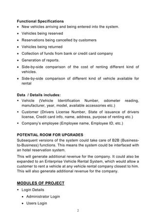 Functional Specifications
• New vehicles arriving and being entered into the system.
• Vehicles being reserved
• Reservations being cancelled by customers
• Vehicles being returned
• Collection of funds from bank or credit card company
• Generation of reports.
• Side-by-side comparison of the cost of renting different kind of
  vehicles.
• Side-by-side comparison of different kind of vehicle available for
  rental


Data / Details includes:
  Vehicle (Vehicle Identification Number, odometer             reading,
  manufacturer, year, model, available accessories etc.)
  Customer (Drivers License Number, State of issuance of drivers
  license, Credit card info, name, address, purpose of renting etc.)
  Company’s employee (Employee name, Employee ID, etc.)


POTENTIAL ROOM FOR UPGRADES
Subsequent versions of the system could take care of B2B (Business-
to-Business) functions. This means the system could be interfaced with
an hotel reservation system.
This will generate additional revenue for the company. It could also be
expanded to an Enterprise Vehicle Rental System, which would allow a
customer to rent a vehicle at any vehicle rental company closest to him.
This will also generate additional revenue for the company.


MODULES OF PROJECT
  Login Details
  • Administrator Login
  • Users Login
                                   2
 