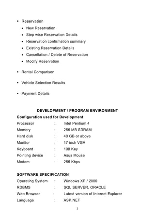 Reservation
  • New Reservation
  • Step wise Reservation Details
  • Reservation confirmation summary
  • Existing Reservation Details
  • Cancellation / Delete of Reservation
  • Modify Reservation

  Rental Comparison

  Vehicle Selection Results

  Payment Details



            DEVELOPMENT / PROGRAM ENVIRONMENT
Configuration used for Development
Processor             :     Intel Pentium 4
Memory                :     256 MB SDRAM
Hard disk             :     40 GB or above
Monitor               :     17 inch VGA
Keyboard              :     108 Key
Pointing device       :     Asus Mouse
Modem                   :   256 Kbps


SOFTWARE SPECIFICATION
Operating System      :     Windows XP / 2000
RDBMS                 :     SQL SERVER, ORACLE
Web Browser         :       Latest version of Internet Explorer
Language              :     ASP.NET

                                   3
 