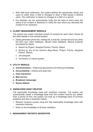 •   With field level notification, the system defines the appropriate clients and
      users to notify when a field is changed or when a field equals a defined
      value. The notification is based on changes to a field on a record.
  •   For example, we can automatically notify the QA team or client when the
      status of an incident is Resolved or notify the user whom you allocated the
      incident to for resolution.


3. CLIENT MANAGEMENT MODULE
  The system can create unlimited number of contacts for each client. Stores all
  the client details in one central location.
  •   Easily generates phone list, mailing list, e-mail list, contact list and any other
      list from your client database. Record client feedback. Record products
      purchased by clients.
      a. Search by Project, Assigned Person, Priority, Status
      b. Sorting by any of the columns (Bug Name, Project, Priority, Assigned
         Person, Status)
      c. Job assigned
      d. Verification of issues quoted


4. UTILITY MODULE
  a. Communication -- Capturing discussions and sharing knowledge.
  b. Accountability -- History and audit trail.
  c. Chat interaction
  d. Mail service
  e. Broadcast messenger
  f. Queue defects


5. KNOWLEDGE BASE CREATOR
  Full searchable knowledge base with resolution histories. The system can
  automatically create a knowledge base from the incident records you added.
  Over a period of time, the system can built up a knowledge base of common
  problems and also a resolution history.
      Resolve incidents quickly using the fully searchable knowledge base with
      resolution histories.
      Draw on the knowledge of all team members.


6. MANAGEMENT REPORTS GENERATOR
 