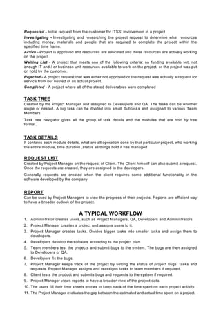 Requested - Initial request from the customer for ITSS’ involvement in a project.
Investigating - Investigating and researching the project request to determine what resources
including money, materials and people that are required to complete the project within the
specified time frame.
Active - Project is approved and resources are allocated and these resources are actively working
on the project.
Waiting List - A project that meets one of the following criteria: no funding available yet, not
enough IT and / or business unit resources available to work on the project, or the project was put
on hold by the customer.
Rejected - A project request that was either not approved or the request was actually a request for
service from our nested of an actual project.
Completed - A project where all of the stated deliverables were completed


TASK TREE
Created by the Project Manager and assigned to Developers and QA. The tasks can be whether
single or nested. A big task can be divided into small Subtasks and assigned to various Team
Members.
Task tree navigator gives all the group of task details and the modules that are hold by tree
format.


TASK DETAILS
It contains each module details, what are all operation done by that particular project, who working
the entire module, time duration ,status all things hold it has managed.


REQUEST LIST
Created by Project Manager on the request of Client. The Client himself can also submit a request.
Once the requests are created, they are assigned to the developers.
Generally requests are created when the client requires some additional functionality in the
software developed by the company.


REPORT
Can be used by Project Managers to view the progress of their projects. Reports are efficient way
to have a broader outlook of the project.


                                A TYPICAL WORKFLOW
1. Administrator creates users, such as Project Managers, QA, Developers and Administrators.
2. Project Manager creates a project and assigns users to it.
3. Project Manager creates tasks. Divides bigger tasks into smaller tasks and assign them to
   developers.
4. Developers develop the software according to the project plan.
5. Team members test the projects and submit bugs to the system. The bugs are then assigned
   to Developers or QA.
6. Developers fix the bugs.
7. Project Manager keeps track of the project by setting the status of project bugs, tasks and
   requests. Project Manager assigns and reassigns tasks to team members if required.
8. Client tests the product and submits bugs and requests to the system if required.
9. Project Manager views reports to have a broader view of the project data.
10. The users fill their time sheets entries to keep track of the time spent on each project activity.
11. The Project Manager evaluates the gap between the estimated and actual time spent on a project.
 