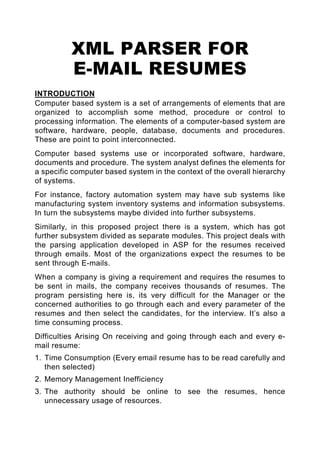 XML PARSER FOR
          E-MAIL RESUMES
INTRODUCTION
Computer based system is a set of arrangements of elements that are
organized to accomplish some method, procedure or control to
processing information. The elements of a computer-based system are
software, hardware, people, database, documents and procedures.
These are point to point interconnected.
Computer based systems use or incorporated software, hardware,
documents and procedure. The system analyst defines the elements for
a specific computer based system in the context of the overall hierarchy
of systems.
For instance, factory automation system may have sub systems like
manufacturing system inventory systems and information subsystems.
In turn the subsystems maybe divided into further subsystems.
Similarly, in this proposed project there is a system, which has got
further subsystem divided as separate modules. This project deals with
the parsing application developed in ASP for the resumes received
through emails. Most of the organizations expect the resumes to be
sent through E-mails.
When a company is giving a requirement and requires the resumes to
be sent in mails, the company receives thousands of resumes. The
program persisting here is, its very difficult for the Manager or the
concerned authorities to go through each and every parameter of the
resumes and then select the candidates, for the interview. It’s also a
time consuming process.
Difficulties Arising On receiving and going through each and every e-
mail resume:
1. Time Consumption (Every email resume has to be read carefully and
   then selected)
2. Memory Management Inefficiency
3. The authority should be online to see the resumes, hence
   unnecessary usage of resources.
 