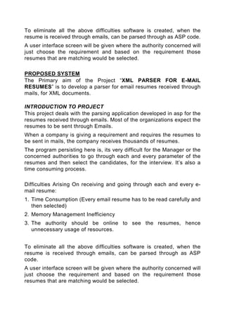 To eliminate all the above difficulties software is created, when the
resume is received through emails, can be parsed through as ASP code.
A user interface screen will be given where the authority concerned will
just choose the requirement and based on the requirement those
resumes that are matching would be selected.

PROPOSED SYSTEM
The Primary aim of the Project “XML PARSER FOR E-MAIL
RESUMES” is to develop a parser for email resumes received through
mails, for XML documents.

INTRODUCTION TO PROJECT
This project deals with the parsing application developed in asp for the
resumes received through emails. Most of the organizations expect the
resumes to be sent through Emails.
When a company is giving a requirement and requires the resumes to
be sent in mails, the company receives thousands of resumes.
The program persisting here is, its very difficult for the Manager or the
concerned authorities to go through each and every parameter of the
resumes and then select the candidates, for the interview. It’s also a
time consuming process.

Difficulties Arising On receiving and going through each and every e-
mail resume:
1. Time Consumption (Every email resume has to be read carefully and
   then selected)
2. Memory Management Inefficiency
3. The authority should be online to see the resumes, hence
   unnecessary usage of resources.


To eliminate all the above difficulties software is created, when the
resume is received through emails, can be parsed through as ASP
code.
A user interface screen will be given where the authority concerned will
just choose the requirement and based on the requirement those
resumes that are matching would be selected.
 