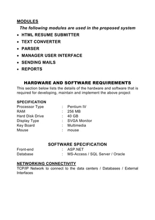 MODULES
 The following modules are used in the proposed system
• HTML RESUME SUBMITTER
• TEXT CONVERTER
• PARSER
• MANAGER USER INTERFACE
• SENDING MAILS
• REPORTS


    HARDWARE AND SOFTWARE REQUIREMENTS
This section below lists the details of the hardware and software that is
required for developing, maintain and implement the above project

SPECIFICATION
Processor Type             :   Pentium IV
RAM                        :   256 MB
Hard Disk Drive            :   40 GB
Display Type               :   SVGA Monitor
Key Board                  :   Multimedia
Mouse                      :   mouse


                  SOFTWARE SPECIFICATION
Front-end                  :   ASP.NET
Database                   :   MS-Access / SQL Server / Oracle

NETWORKING CONNECTIVITY
TCP/IP Network to connect to the data centers / Databases / External
Interfaces
 