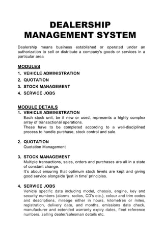 DEALERSHIP
   MANAGEMENT SYSTEM
Dealership means business established or operated u nder an
authorization to sell or distribute a company's goods or services in a
particular area

MODULES
1. VEHICLE ADMINISTRATION
2. QUOTATION
3. STOCK MANAGEMENT
4. SERVICE JOBS


MODULE DETAILS
1. VEHICLE ADMINISTRATION
   Each stock unit, be it new or used, represents a highly complex
   array of transactional operations.
   These have to be completed according to a well-disciplined
   process to handle purchase, stock control and sale.

2. QUOTATION
   Quotation Management

3. STOCK MANAGEMENT
   Multiple transactions, sales, orders and purchases are all in a state
   of constant change.
   It’s about ensuring that optimum stock levels are kept and giving
   good service alongside ‘just in time’ principles.

4. SERVICE JOBS
   Vehicle specific data including model, chassis, engine, key and
   security numbers (alarms, radios, CD's etc.), colour and trim codes
   and descriptions, mileage either in hours, kilometres or miles,
   registration, delivery date, and months, emissions date check,
   manufacturer and extended warranty expiry dates, fleet reference
   numbers, selling dealer/salesman details etc.
 