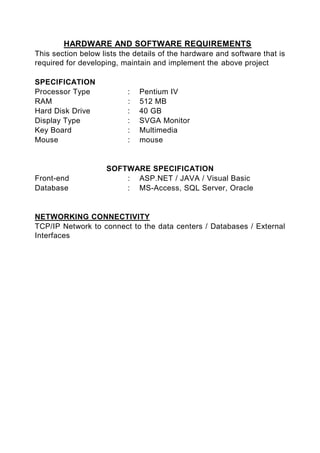 HARDWARE AND SOFTWARE REQUIREMENTS
This section below lists the details of the hardware and software that is
required for developing, maintain and implement the above project

SPECIFICATION
Processor Type             :   Pentium IV
RAM                        :   512 MB
Hard Disk Drive            :   40 GB
Display Type               :   SVGA Monitor
Key Board                  :   Multimedia
Mouse                      :   mouse


                    SOFTWARE SPECIFICATION
Front-end               : ASP.NET / JAVA / Visual Basic
Database                : MS-Access, SQL Server, Oracle


NETWORKING CONNECTIVITY
TCP/IP Network to connect to the data centers / Databases / External
Interfaces
 