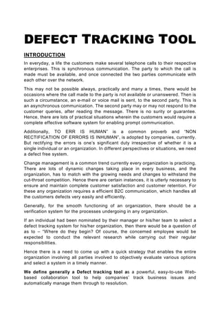 DEFECT TRACKING TOOL
INTRODUCTION
In everyday, a life the customers make several telephone calls to their respective
enterprises. This is synchronous communication. The party to which the call is
made must be available, and once connected the two parties communicate with
each other over the network.

This may not be possible always, practically and many a times, there would be
occasions where the call made to the party is not available or unanswered. Then is
such a circumstance, an e-mail or voice mail is sent, to the second party. This is
an asynchronous communication. The second party may or may not respond to the
customer queries, after reading the message. There is no surity or guarantee.
Hence, there are lots of practical situations wherein the customers would require a
complete effective software system for enabling prompt communication.

Additionally, TO ERR IS HUMAN” is a common proverb and “NON
RECTIFICATION OF ERRORS IS INHUMAN”, is adopted by companies, currently.
But rectifying the errors is one’s significant duty irrespective of whether it is a
single individual or an organization. In different perspectives or situations, we need
a defect free system.

Change management is a common trend currently every organization is practicing.
There are lots of dynamic changes taking place in every business, and the
organization, has to match with the growing needs and changes to withstand the
cut-throat competition. Hence there are certain instances, it is utterly necessary to
ensure and maintain complete customer satisfaction and customer retention. For
these any organization requires a efficient B2C communication, which handles all
the customers defects very easily and efficiently.

Generally, for the smooth functioning of an organization, there should be a
verification system for the processes undergoing in any organization.

If an individual had been nominated by their manager or his/her team to select a
defect tracking system for his/her organization, then there would be a question of
as to – “Where do they begin? Of course, the concerned employee would be
expected to conduct the relevant research while carrying out their regular
responsibilities.

Hence there is a need to come up with a quick strategy that enables the entire
organization involving all parties involved to objectively evaluate various options
and select a system in a timely manner.

We define generally a Defect tracking tool as a powerful, easy-to-use Web-
based collaboration tool to help companies’ track business issues and
automatically manage them through to resolution.
 