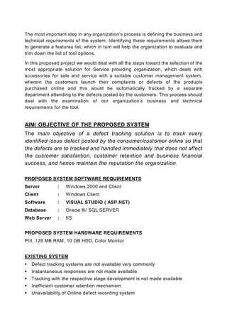 The most important step in any organization’s process is defining the business and
technical requirements of the system. Identifying these requirements allows them
to generate a features list, which in turn will help the organization to evaluate and
trim down the list of tool options.

In this proposed project we would deal with all the steps toward the selection of the
most appropriate solution for Service providing organization, which deals with
accessories for sale and service with a suitable customer management system,
wherein the customers launch their complaints or defects of the products
purchased online and this would be automatically tracked by a separate
department attending to the defects posted by the customers. This process should
deal with the examination of our organization’s business and technical
requirements for the tool.


AIM/ OBJECTIVE OF THE PROPOSED SYSTEM
The main objective of a defect tracking solution is to track every
identified issue defect posted by the consumer/customer online so that
the defects are to tracked and handled immediately that does not affect
the customer satisfaction, customer retention and business financial
success, and hence maintain the reputation the organization .

PROPOSED SYSTEM SOFTWARE REQUIREMENTS
Server         :   Windows 2000 and Client
Client         :   Windows Client
Software       :   VISUAL STUDIO ( ASP.NET)
Database       :   Oracle 8i/ SQL SERVER
Web Server     :   IIS


PROPOSED SYSTEM HARDWARE REQUIREMENTS
PIII, 128 MB RAM, 10 GB HDD, Color Monitor


EXISTING SYSTEM
   Defect tracking systems are not available very commonly
   Instantaneous responses are not made available
   Tracking with the respective stage development is not made available
   Inefficient customer retention mechanism
   Unavailability of Online defect recording system
 