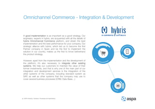 ASPA Advisory, Solutions, Processes and Applications
A good implementation is as important as a good strategy. Our
engineers, experts in hybris, are acquainted with all the details of
hybris Omnichannel Commerce platform, and obtain the best
implementation and the best performance for your company. Our
strategic alliance with hybris, which led us to become the first
Partner company in Spain and be the first to implement the
solution in our country, makes us the first to know beforehand
the product strategy.
However, apart from the implementation and the development of
the platform, it’s also necessary to integrate other existing
systems. We help our customers to maintain the value of their
former investments, and that is why one of the main part of our
integration and development services is the integration of the
other systems of the company, including standard system as
SAP, as well as other systems that the company may use to
cover several business processes (CRM, Data Base…)
Omnichannel Commerce - Integration & Development
 