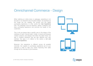ASPA Advisory, Solutions, Processes and Applications
When defining an online store or webpage, everything is not
focused on an attractive and innovative design. As important as
the image are the usability, the access and the digital
purchasing experience, in other words the User Experience
(UX). The webpage must be attractive, deliver a pleasant and
easy purchasing experience and promote the loyalty of the
customers.
This is why we always take a specific care on the design of the
interfaces of each channel (web, mobile, in-store) and propose
creative solutions and designs that follow the latest trend, but
also in building interfaces that are also effective and user
oriented. Our goal, is to deliver to the visitors a rich and
interactive experience.
Moreover, this experience is different across all possible
channels. Our experts in purchasing experience are at your
disposal in order to help your brand improving their sales
through all the channels of your business .
Omnichannel Commerce - Design
 