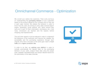 ASPA Advisory, Solutions, Processes and Applications
We convert your visitors into customers. That is why we focus
on understanding the purchasing behavior of your customers
based on the product offered by your company and on their use
in each sales channel. We analyze this behavior in order to
know how the users are arriving to every sales channel (search
engine, advertising, social network, etc), which actions they
carry-out in each of them (information, purchasing, etc.), how
many conversions are reached and the reasons behind
shopping chart abandonment.
This and other aspects must be analyzed in order to understand
the behaviors of the customers and improve the usability, the
accessibility and the purchasing experience through each
channel. All of this is focused on the same goal: reach a much
traffic and a higher conversion rate.
In order to do that, we optimize your platform in order to
compile automatically the relevant data on the purchasing
behavior of your users, analyze these data using the proper
tools, establish interrelationships and extract relevant factors for
the optimization of the sales channels.
Omnichannel Commerce - Optimization
 