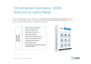 ASPA Advisory, Solutions, Processes and Applications
Omnichannel Commerce- ASPA
Add-ons for hybris Retail
We are the first company in Spain developing an Omnichannel Commerce & Customer Engagement solution
specific for Retail Fashion industry. The solution developed include several Add-ons not included in hybris
standard and are specifically design for Retail Fashion industry.
ASPAFashion
Add-onsfor
hybrisAccelerator
 Fashion Product Sorting Add-on
 Fashion Look-Book Add-on
 Fashion Mood-Board Add-on
 Fashion Wish-list Add-on
 Fashion Personal Shopper Add-on
 Fashion Favorites (session) Add-on
 Go-Sizing Connection Add-on
 Paypal Gateway Add-on
 Store Credit Add-on (devoluciones y pagos
en crédito de tienda).
 