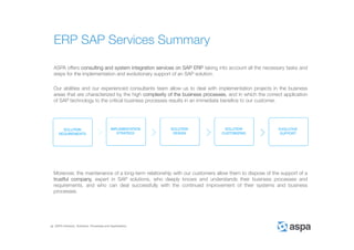ASPA Advisory, Solutions, Processes and Applications
ASPA offers consulting and system integration services on SAP ERP taking into account all the necessary tasks and
steps for the implementation and evolutionary support of an SAP solution.
Our abilities and our experienced consultants team allow us to deal with implementation projects in the business
areas that are characterized by the high complexity of the business processes, and in which the correct application
of SAP technology to the critical business processes results in an immediate benefice to our customer.
Moreover, the maintenance of a long-term relationship with our customers allow them to dispose of the support of a
trustful company, expert in SAP solutions, who deeply knows and understands their business processes and
requirements, and who can deal successfully with the continued improvement of their systems and business
processes.
ERP SAP Services Summary
 
