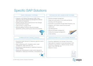 ASPA Advisory, Solutions, Processes and Applications
Specific SAP Solutions
• Integration with Material Management (MM), Sales
Distribution (SD) and Warehouse Management (WM) for
daily warehouse operations.
• Interface between SAP & external server that manages
and control the RF devices.
• Label printing in multiple format.
• Barcode reading (1d/2d) for inbound processes,
placements, picking, packing and outbound processes.
RADIO FREQUENCY SYSTEMS INTEGRATION WITH WAREHOUSE SYSTEMS
CONNEXION WITH MOBILE DEVICES DIGITALIZATION SYST. / ELECTRONIC INVOICES
• Decisional mobile devices for: Decisions, approval, reports
consulting, etc.
• Sales mobile devices for: Availability check, credit
management, sales order entry, etc.
• Maintenance mobile devices for: breakdown resolution,
meters reading…
• Warehouse mobile devices or plant control devices for:
Notifications, warehouse movements, consumptions, etc.
• Internal processes management.
• Design and optimization of the warehouse layouts
• Handling Units Management.
• Automation of processes through Radio Frequency use.
• Integration with robots, sorters and automatic
warehouses.
• Yard Management.
• Inbound processes management.
• Outbound processes management.
• Cross-docking.
• Scanning, digitalization and storage of documents.
• Data capture in suppliers invoices and posting in SAP.
• Extraction of documents in different formats: printed,
faxes, e-mail, XML files, etc.
• Electronic Invoice.
 