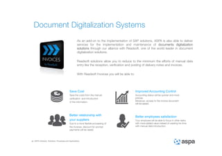 ASPA Advisory, Solutions, Processes and Applications
As an add-on to the implementation of SAP solutions, ASPA is also able to deliver
services for the implementation and maintenance of documents digitalization
solutions through our alliance with Readsoft, one of the world leader in document
digitalization solutions.
Readsoft solutions allow you to reduce to the minimum the efforts of manual data
entry like the reception, verification and posting of delivery notes and invoices.
With Readsoft Invoices you will be able to:
Document Digitalization Systems
Save Cost
Save the costs from the manual
verification and introduction
of the information.
Improved Accounting Control
Accounting status will be quicker and more
precise.
Moreover, access to the invoice document
will be eased.
Better relationship with
your suppliers
Due to a more flexible processing of
the invoices, discount for prompt
payments will be raised.
Better employees satisfaction
Your employee will be able to focus in other tasks
with more added-value instead of wasting his time
with manual data introduction.
 