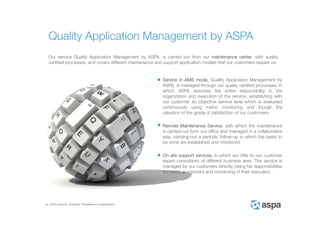 ASPA Advisory, Solutions, Processes and Applications
Our service Quality Application Management by ASPA, is carried out from our maintenance center, with quality
certified processes, and covers different maintenance and support application models that our customers require us:
Service in AMS mode, Quality Application Management by
ASPA, is managed through our quality certified processes, in
which ASPA assumes the entire responsibility in the
organization and execution of the service, establishing with
our customer an objective service level which is evaluated
continuously using metric monitoring and though the
valuation of the grade of satisfaction of our customers.
Remote Maintenance Service, with which the maintenance
is carried-out from our office and managed in a collaborative
way, carrying-out a periodic follow-up in which the tasks to
be done are established and monitored.
On-site support services, in which we offer to our customer
expert consultants of different business area. This service is
managed by our customers directly, being his responsibilities
the tasks assignment and monitoring of their execution.
Quality Application Management by ASPA
 