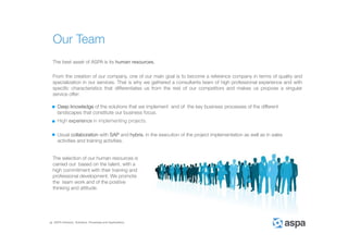 ASPA Advisory, Solutions, Processes and Applications
The best asset of ASPA is its human resources.
From the creation of our company, one of our main goal is to become a reference company in terms of quality and
specialization in our services. That is why we gathered a consultants team of high professional experience and with
specific characteristics that differentiates us from the rest of our competitors and makes us propose a singular
service offer:
High experience in implementing projects.
Usual collaboration with SAP and hybris, in the execution of the project implementation as well as in sales
activities and training activities.
Deep knowledge of the solutions that we implement and of the key business processes of the different
landscapes that constitute our business focus.
The selection of our human resources is
carried out based on the talent, with a
high commitment with their training and
professional development. We promote
the team work and of the positive
thinking and attitude.
Our Team
 