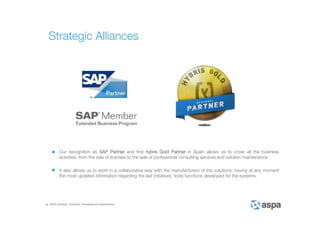 ASPA Advisory, Solutions, Processes and Applications
Our recognition as SAP Partner and first hybris Gold Partner in Spain allows us to cover all the business
activities, from the sale of licenses to the sale of professional consulting services and solution maintenance.
It also allows us to work in a collaborative way with the manufacturers of the solutions, having at any moment
the most updated information regarding the last initiatives, tools functions developed for the systems.
Strategic Alliances
 