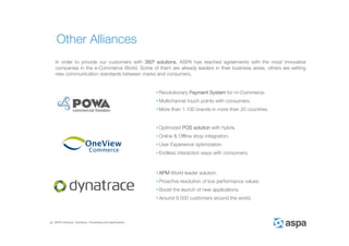 ASPA Advisory, Solutions, Processes and Applications
In order to provide our customers with 360º solutions, ASPA has reached agreements with the most innovative
companies in the e-Commerce World. Some of them are already leaders in their business areas, others are setting
new communication standards between marks and consumers.
• Revolutionary Payment System for m-Commerce.
• Multichannel touch points with consumers.
• More than 1.100 brands in more than 20 countries.
• Optimized POS solution with hybris.
• Online & Offline shop integration.
• User Experience optimization.
• Endless interaction ways with consumers.
Other Alliances
• APM World leader solution.
• Proactive resolution of low performance values.
• Boost the launch of new applications.
• Around 6.000 customers around the world.
 